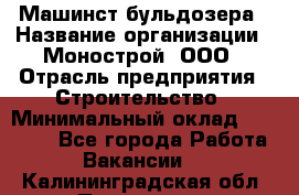 Машинст бульдозера › Название организации ­ Монострой, ООО › Отрасль предприятия ­ Строительство › Минимальный оклад ­ 20 000 - Все города Работа » Вакансии   . Калининградская обл.,Приморск г.